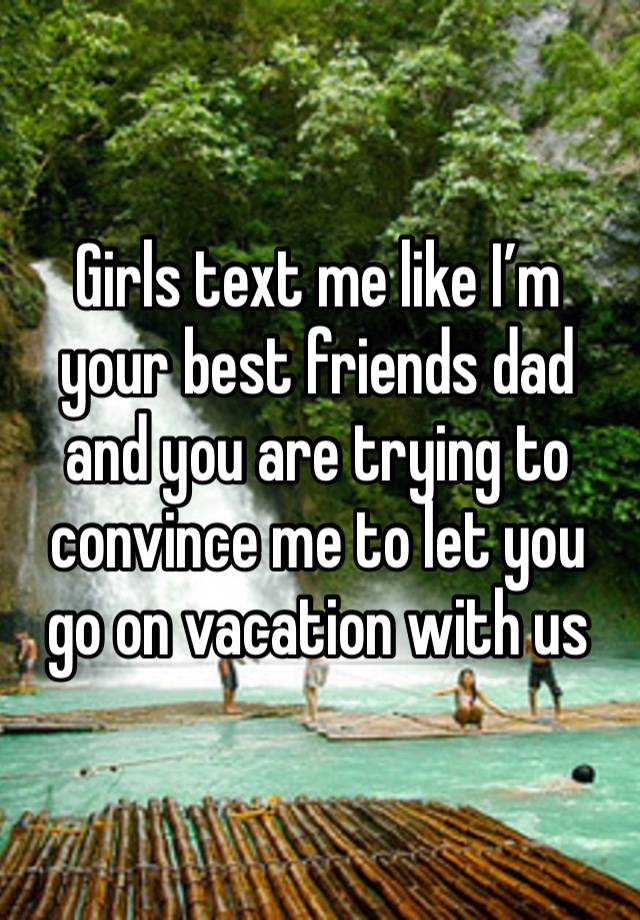 Girls text me like I’m your best friends dad and you are trying to convince me to let you go on vacation with us 