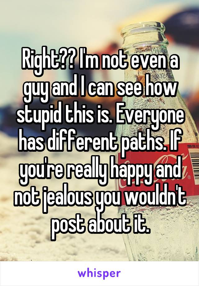 Right?? I'm not even a guy and I can see how stupid this is. Everyone has different paths. If you're really happy and not jealous you wouldn't post about it.