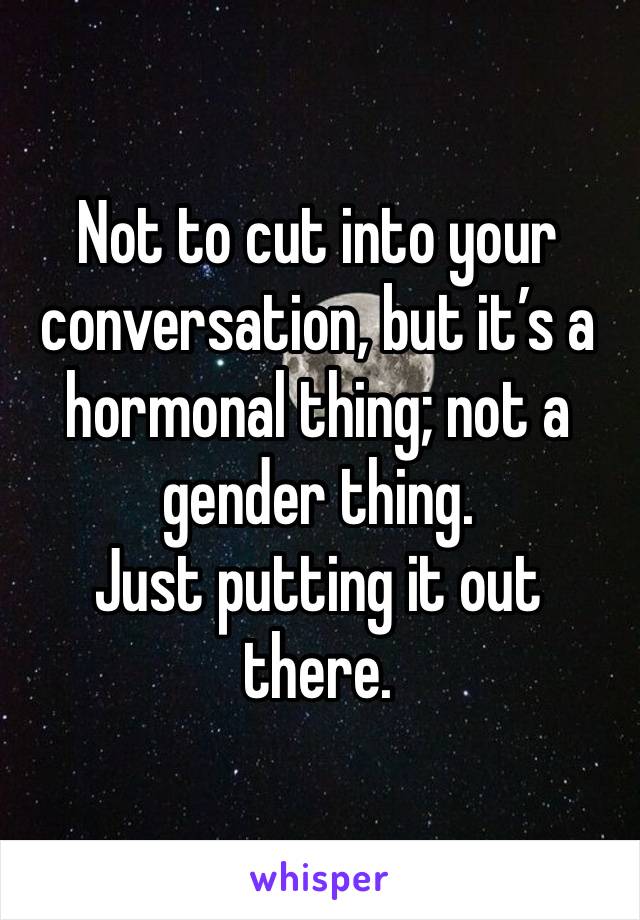 Not to cut into your conversation, but it’s a hormonal thing; not a gender thing.
Just putting it out there. 