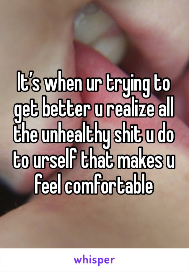 It’s when ur trying to get better u realize all the unhealthy shit u do to urself that makes u feel comfortable 