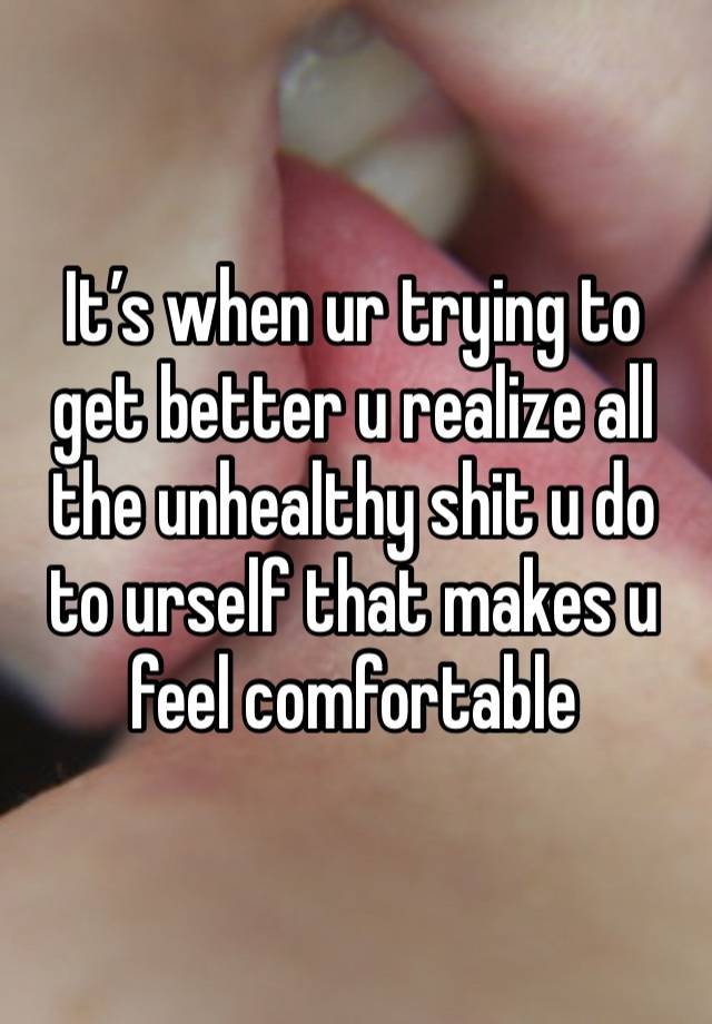 It’s when ur trying to get better u realize all the unhealthy shit u do to urself that makes u feel comfortable 