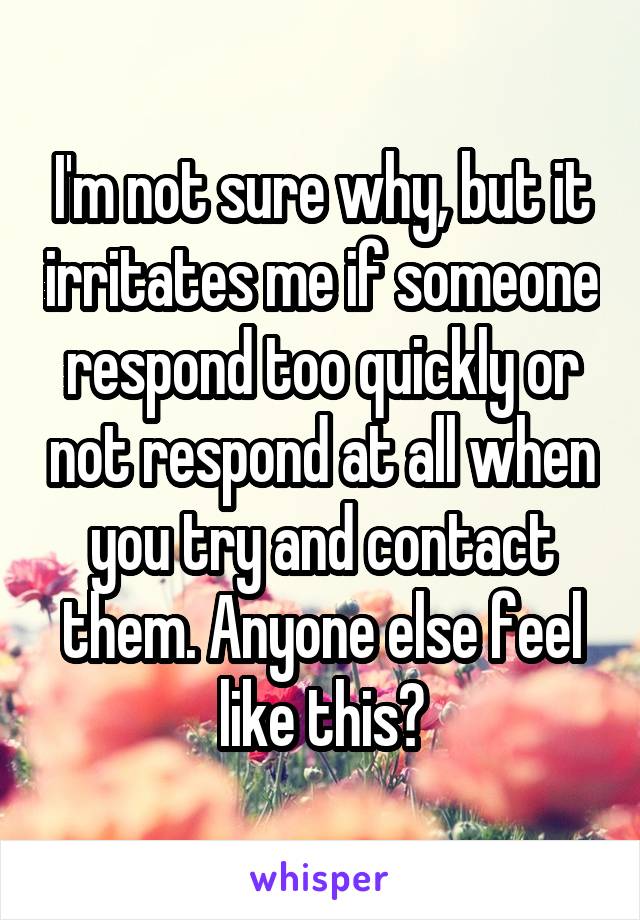 I'm not sure why, but it irritates me if someone respond too quickly or not respond at all when you try and contact them. Anyone else feel like this?