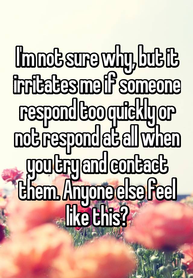 I'm not sure why, but it irritates me if someone respond too quickly or not respond at all when you try and contact them. Anyone else feel like this?