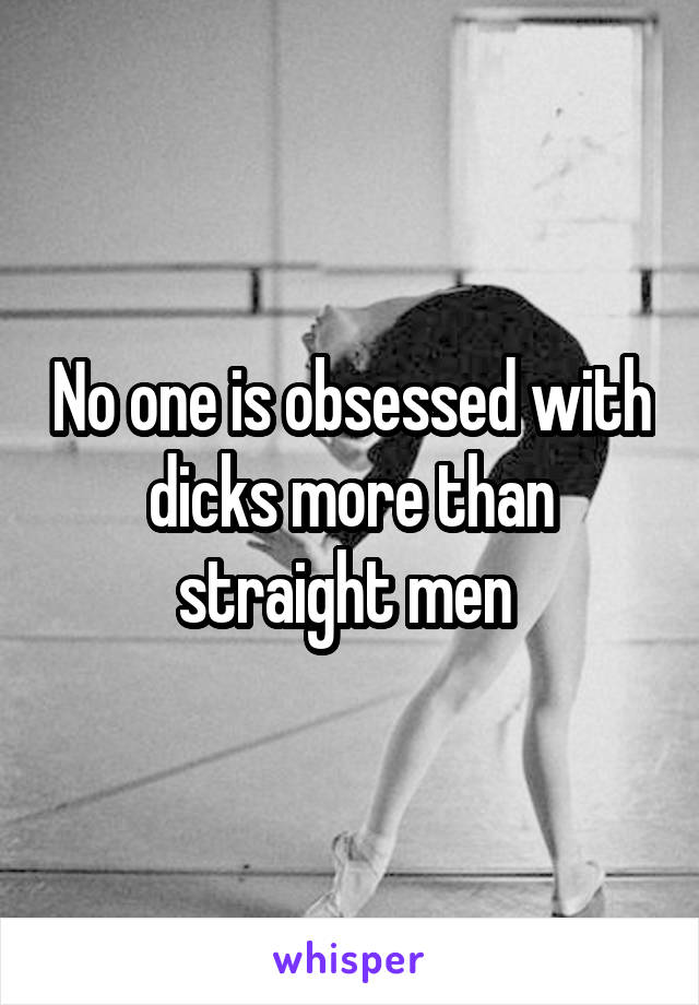 No one is obsessed with dicks more than straight men 