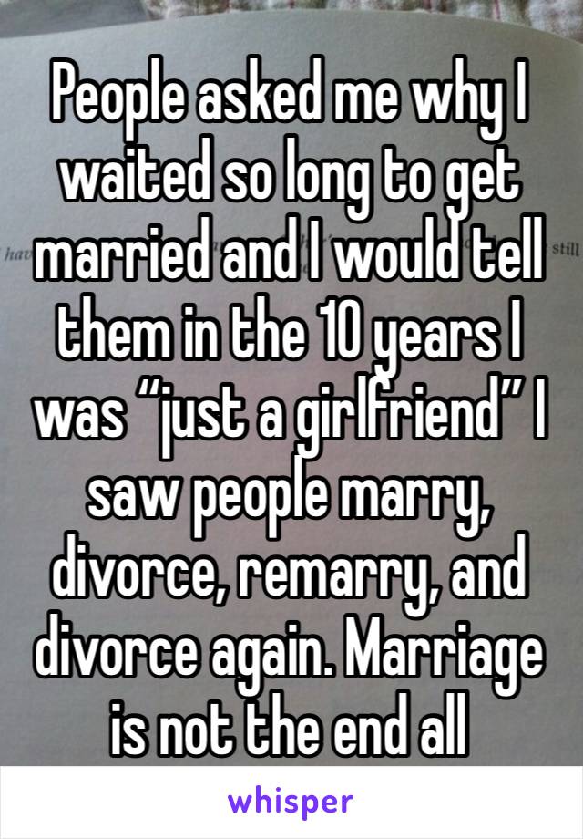 People asked me why I waited so long to get married and I would tell them in the 10 years I was “just a girlfriend” I saw people marry, divorce, remarry, and divorce again. Marriage is not the end all