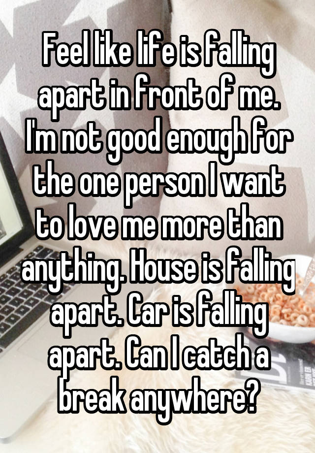 Feel like life is falling apart in front of me. I'm not good enough for the one person I want to love me more than anything. House is falling apart. Car is falling apart. Can I catch a break anywhere?