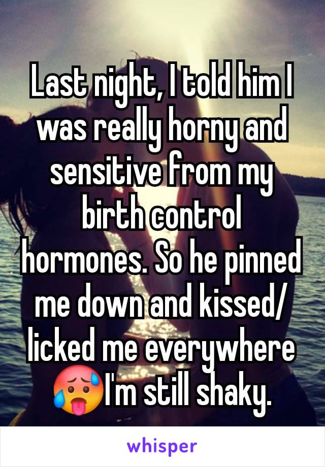 Last night, I told him I was really horny and sensitive from my birth control hormones. So he pinned me down and kissed/licked me everywhere🥵I'm still shaky.