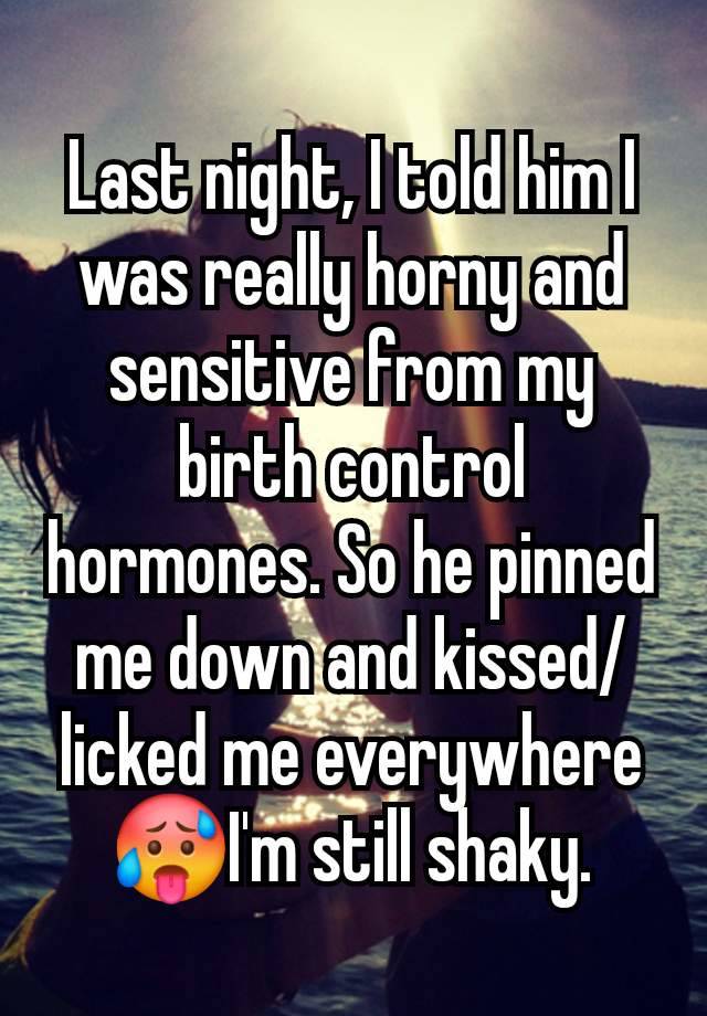 Last night, I told him I was really horny and sensitive from my birth control hormones. So he pinned me down and kissed/licked me everywhere🥵I'm still shaky.