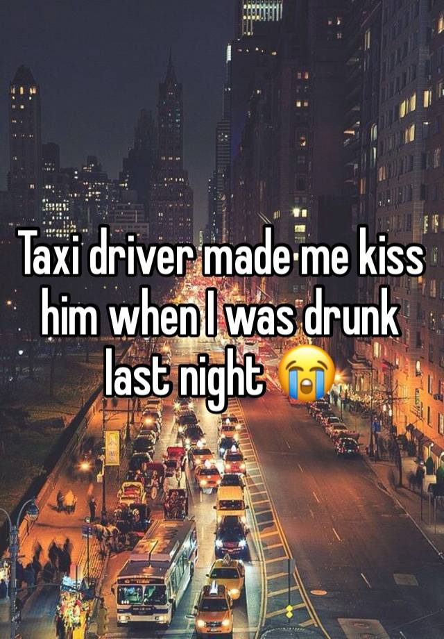 Taxi driver made me kiss him when I was drunk last night 😭