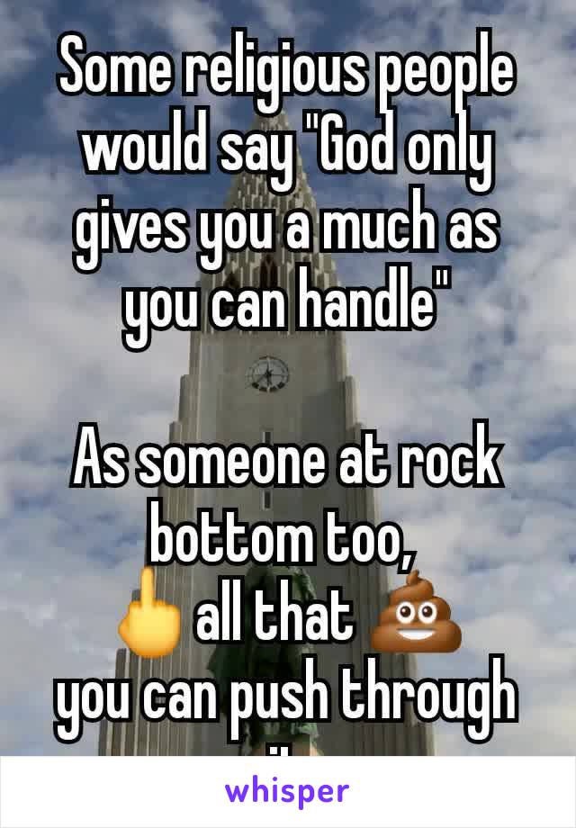 Some religious people would say "God only gives you a much as you can handle"

As someone at rock bottom too, 
🖕all that 💩 
you can push through it