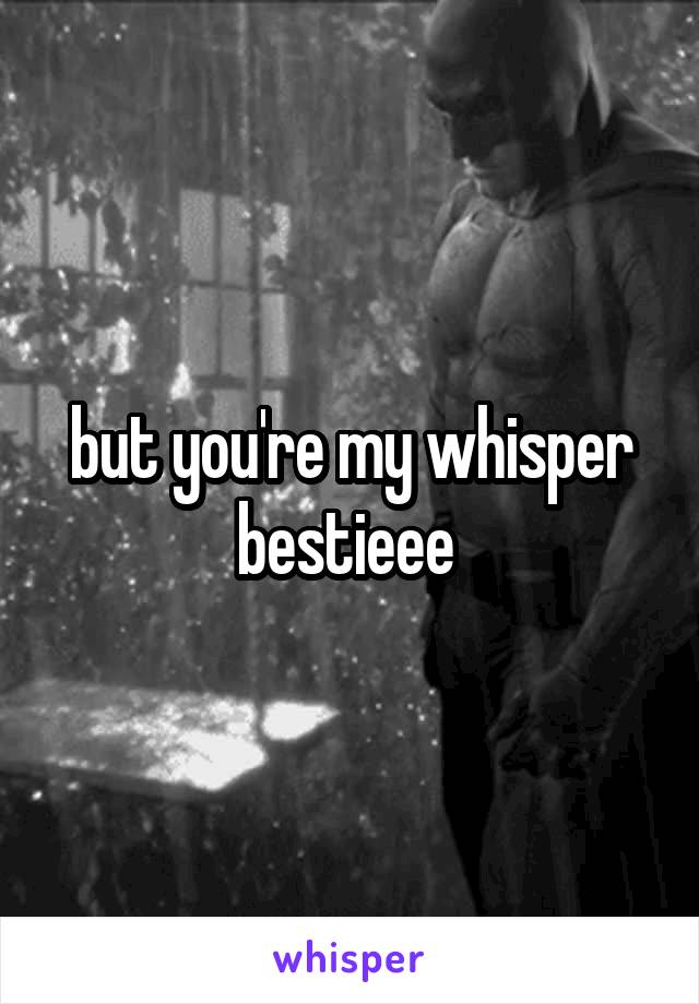 but you're my whisper bestieee 