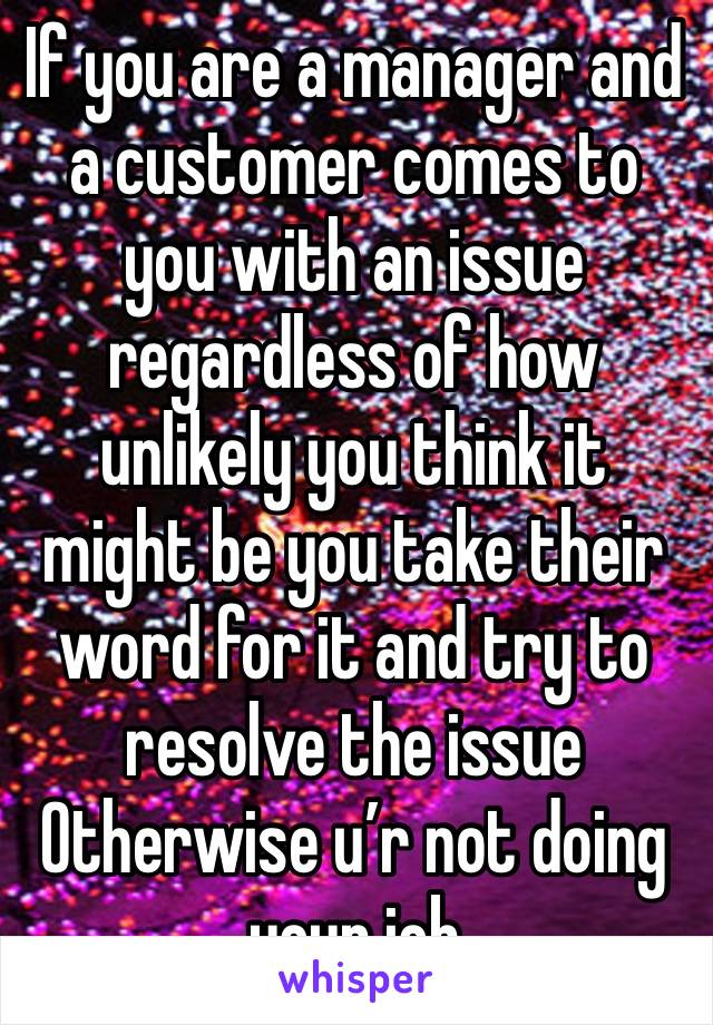 If you are a manager and a customer comes to you with an issue regardless of how unlikely you think it might be you take their word for it and try to resolve the issue Otherwise u’r not doing your job