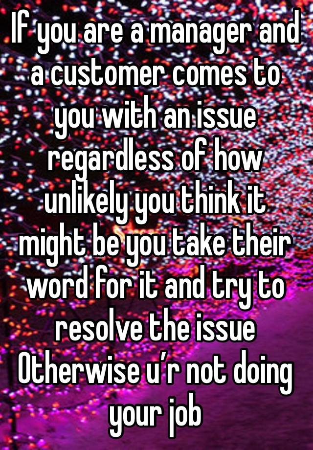 If you are a manager and a customer comes to you with an issue regardless of how unlikely you think it might be you take their word for it and try to resolve the issue Otherwise u’r not doing your job