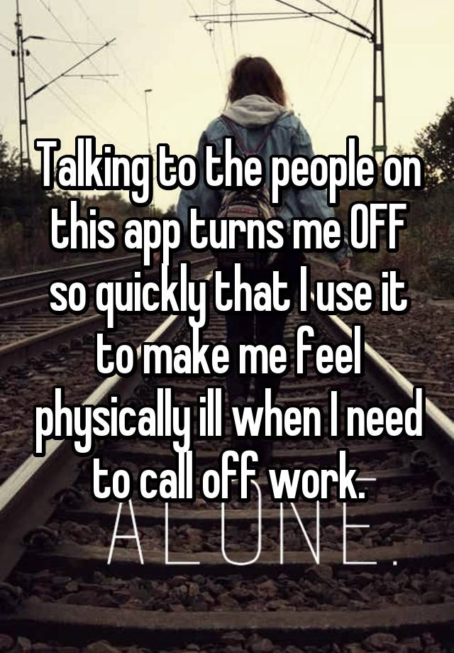 Talking to the people on this app turns me OFF so quickly that I use it to make me feel physically ill when I need to call off work.