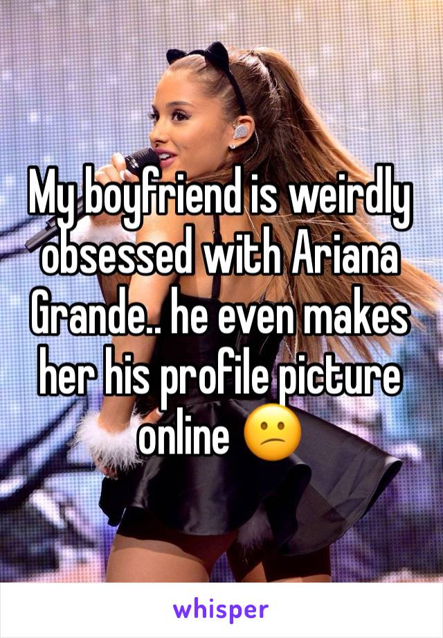 My boyfriend is weirdly obsessed with Ariana Grande.. he even makes her his profile picture online 😕