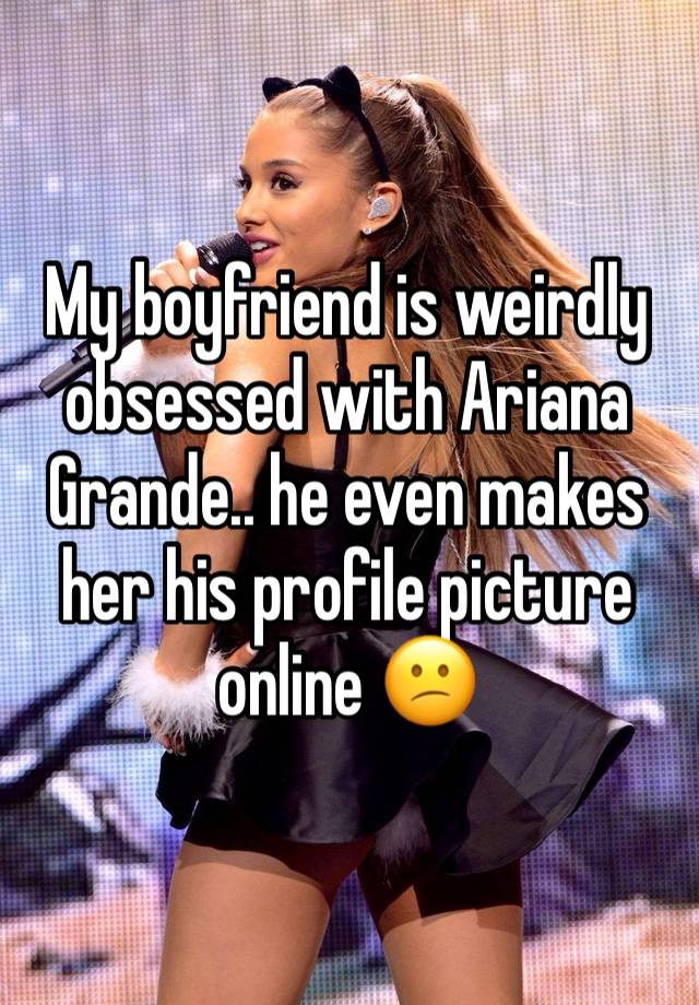 My boyfriend is weirdly obsessed with Ariana Grande.. he even makes her his profile picture online 😕