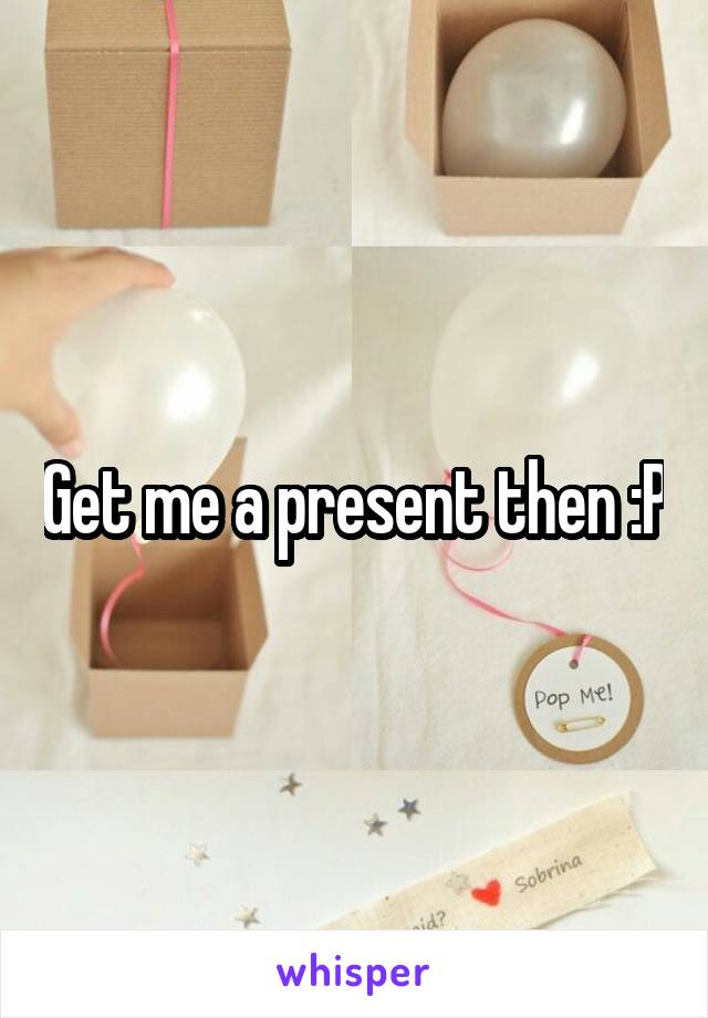 Get me a present then :P