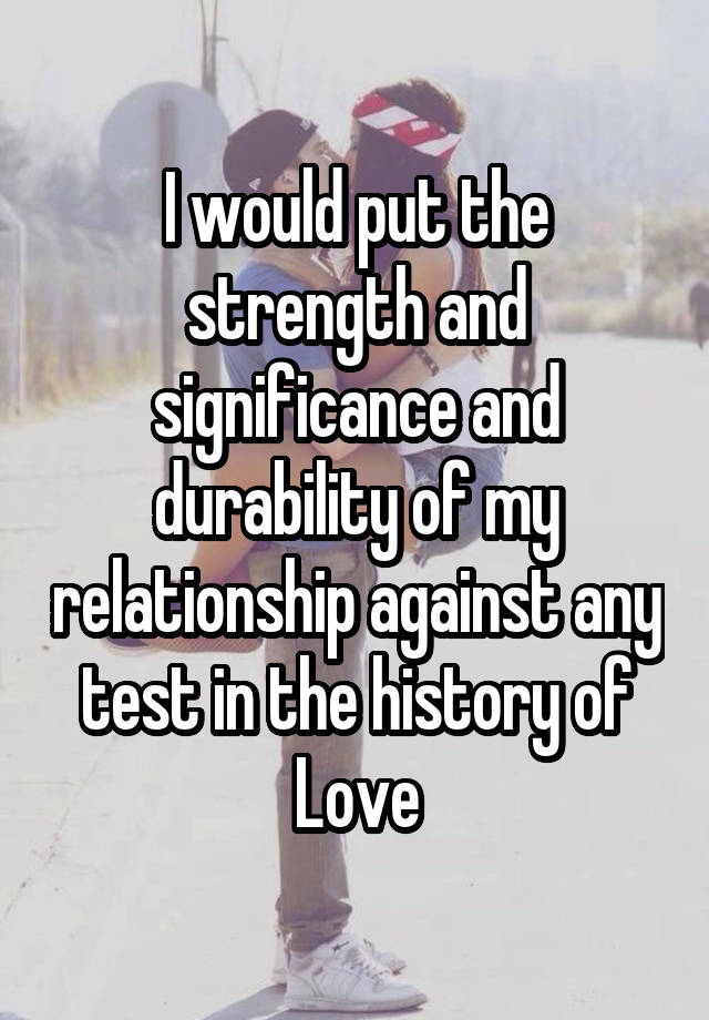 I would put the strength and significance and durability of my relationship against any test in the history of Love