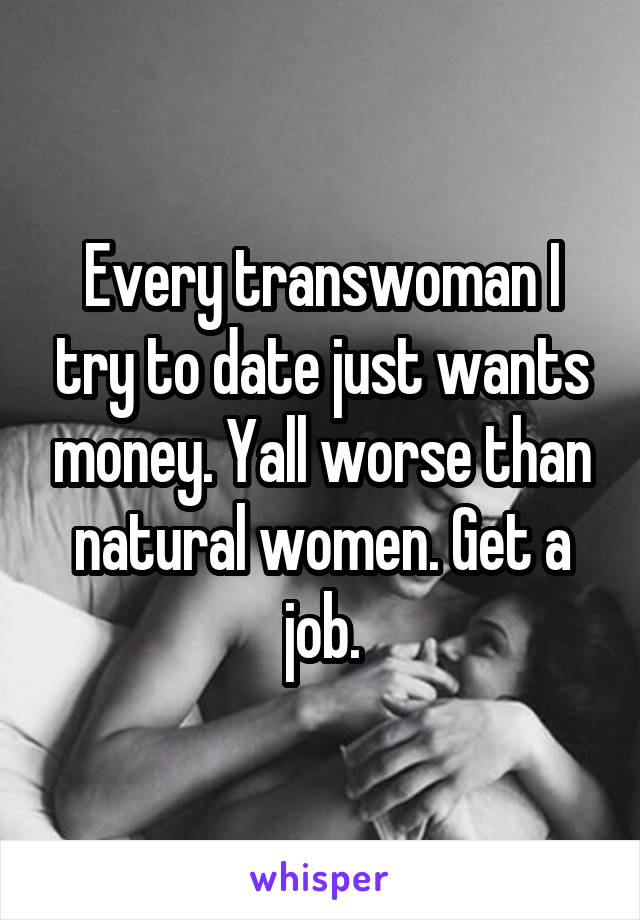 Every transwoman I try to date just wants money. Yall worse than natural women. Get a job.