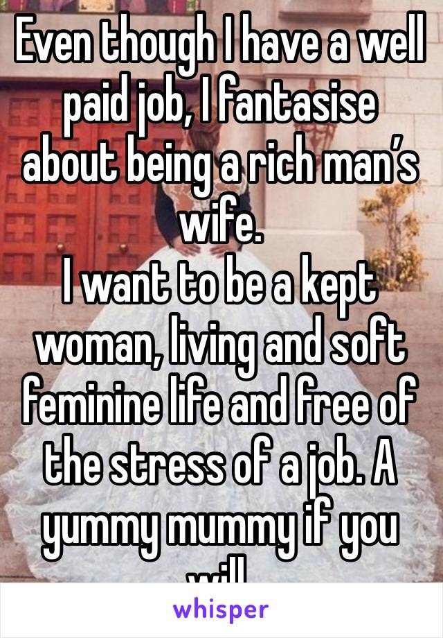 Even though I have a well paid job, I fantasise about being a rich man’s wife.
I want to be a kept woman, living and soft feminine life and free of the stress of a job. A yummy mummy if you will.