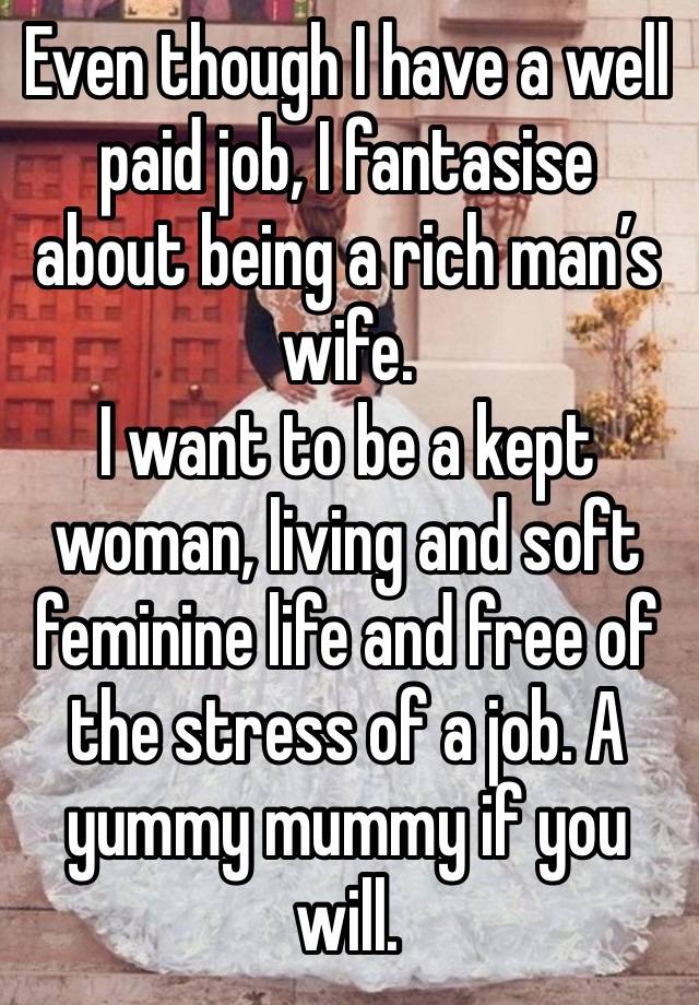 Even though I have a well paid job, I fantasise about being a rich man’s wife.
I want to be a kept woman, living and soft feminine life and free of the stress of a job. A yummy mummy if you will.