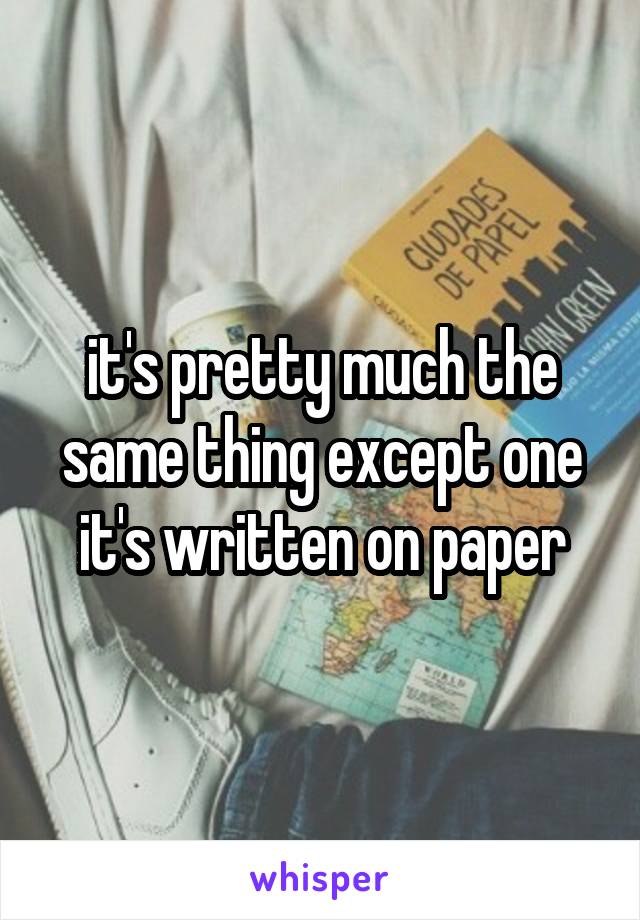 it's pretty much the same thing except one it's written on paper