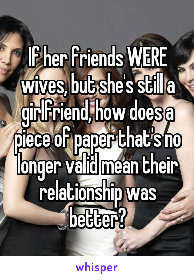 If her friends WERE wives, but she's still a girlfriend, how does a piece of paper that's no longer valid mean their relationship was better?