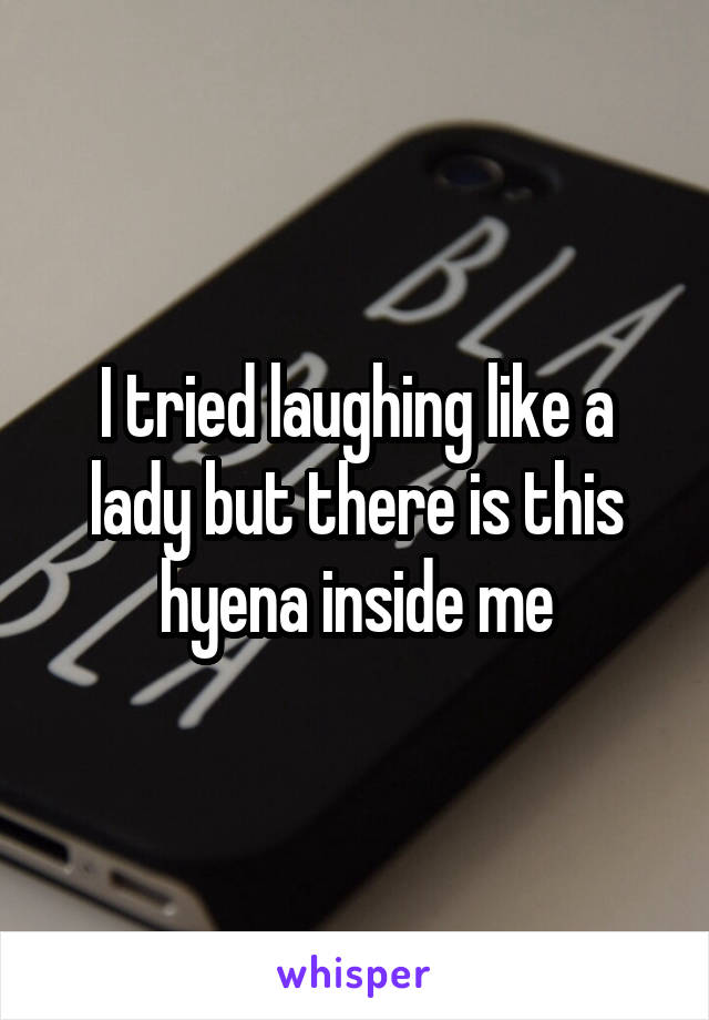 I tried laughing like a lady but there is this hyena inside me