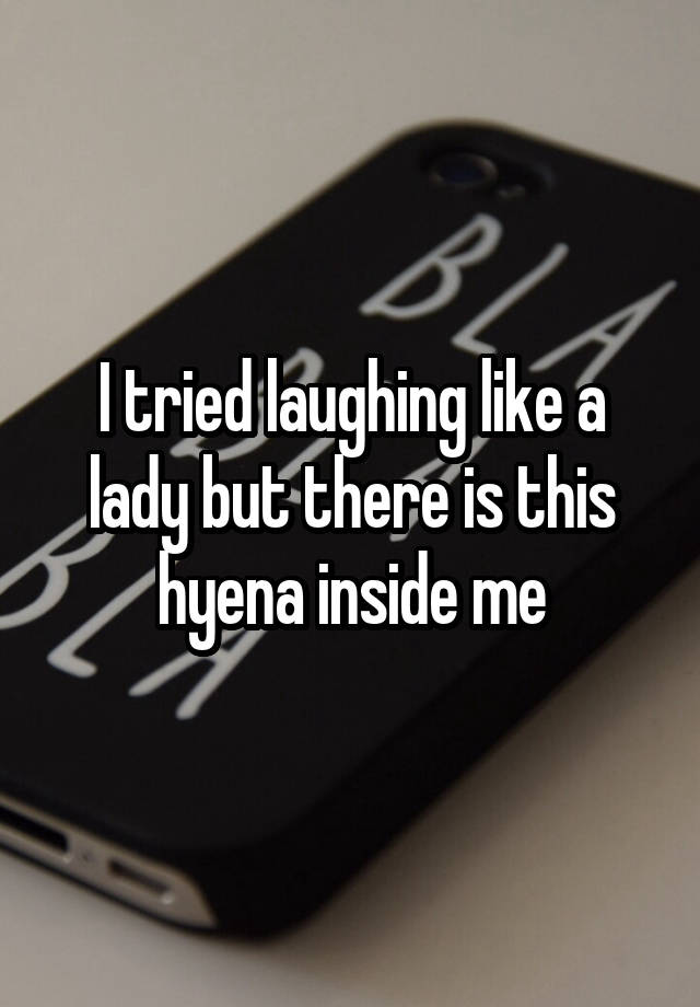 I tried laughing like a lady but there is this hyena inside me