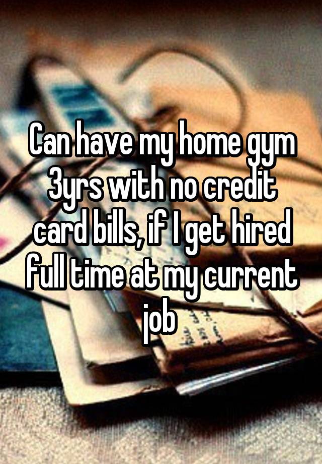 Can have my home gym 3yrs with no credit card bills, if I get hired full time at my current job 