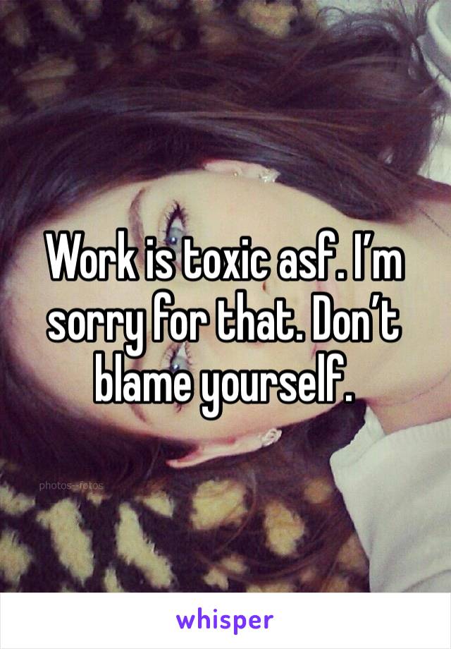 Work is toxic asf. I’m sorry for that. Don’t blame yourself. 