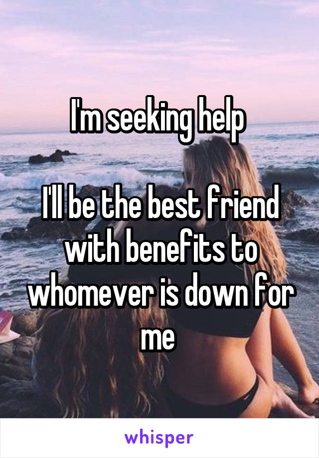 I'm seeking help 

I'll be the best friend with benefits to whomever is down for me 