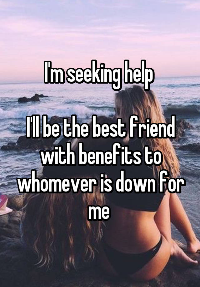 I'm seeking help 

I'll be the best friend with benefits to whomever is down for me 