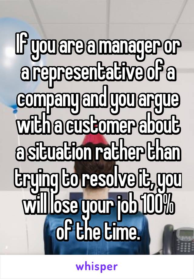 If you are a manager or a representative of a company and you argue with a customer about a situation rather than trying to resolve it, you will lose your job 100% of the time.