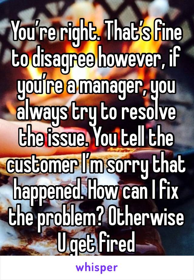 You’re right. That’s fine to disagree however, if you’re a manager, you always try to resolve the issue. You tell the customer I’m sorry that happened. How can I fix the problem? Otherwise U get fired