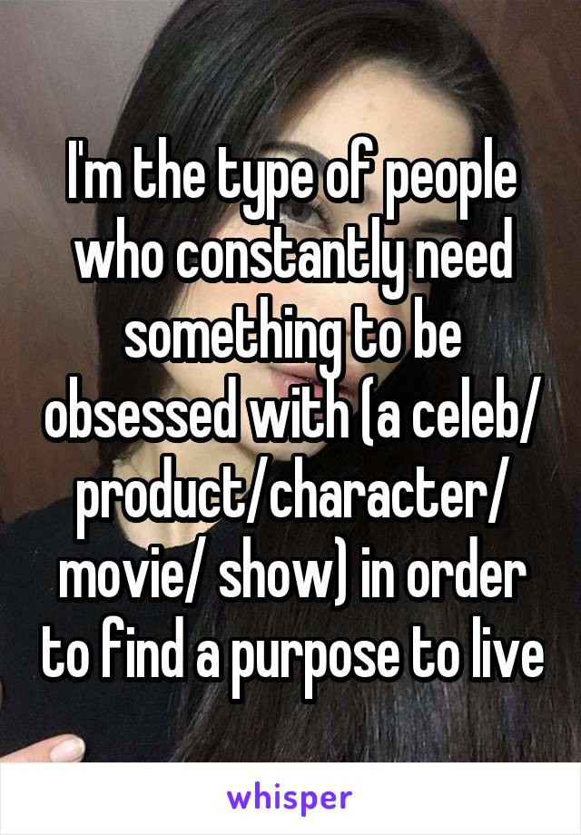 I'm the type of people who constantly need something to be obsessed with (a celeb/ product/character/ movie/ show) in order to find a purpose to live