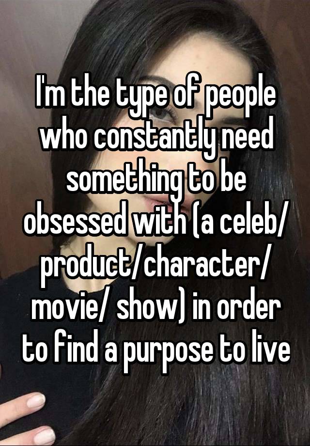 I'm the type of people who constantly need something to be obsessed with (a celeb/ product/character/ movie/ show) in order to find a purpose to live