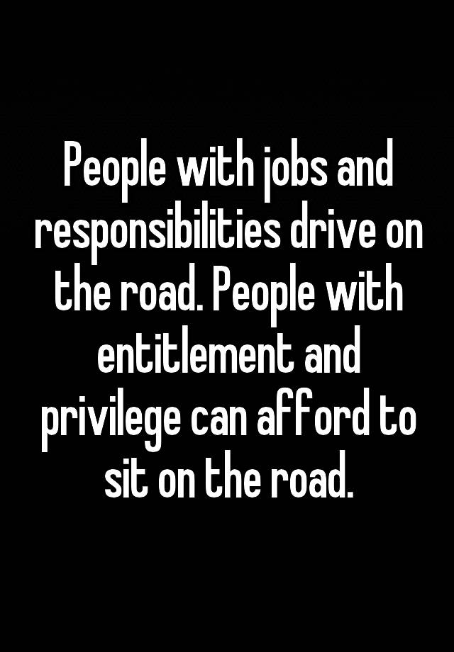 People with jobs and responsibilities drive on the road. People with entitlement and privilege can afford to sit on the road.