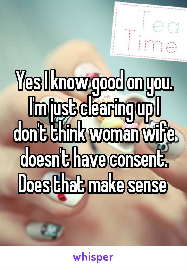 Yes I know good on you. I'm just clearing up I don't think woman wife doesn't have consent. Does that make sense 