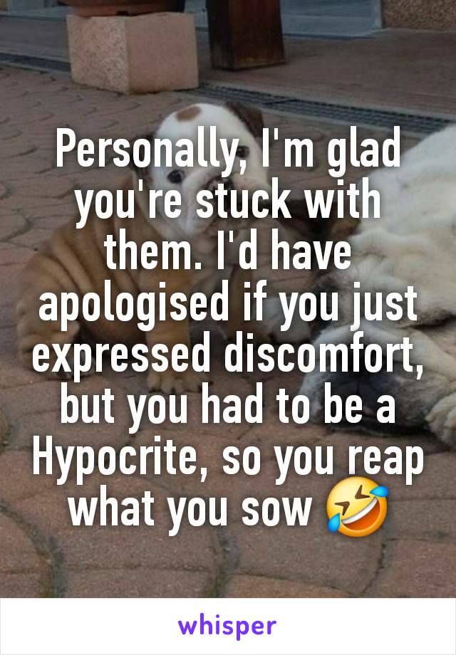 Personally, I'm glad you're stuck with them. I'd have apologised if you just expressed discomfort, but you had to be a Hypocrite, so you reap what you sow 🤣