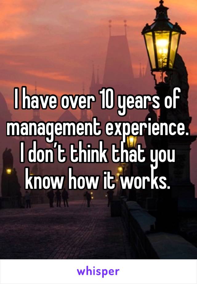 I have over 10 years of management experience. I don’t think that you know how it works.