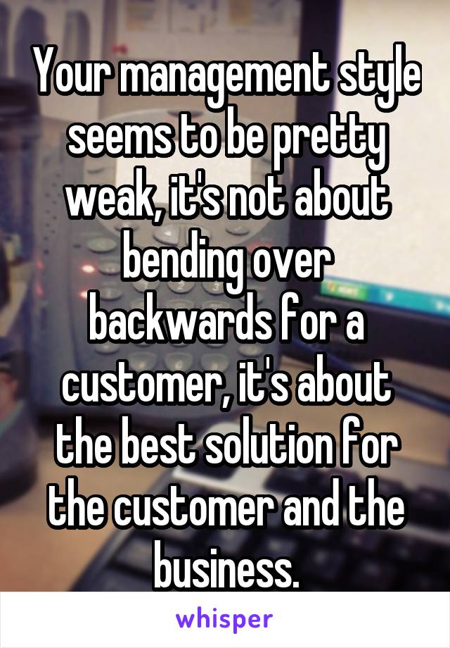 Your management style seems to be pretty weak, it's not about bending over backwards for a customer, it's about the best solution for the customer and the business.