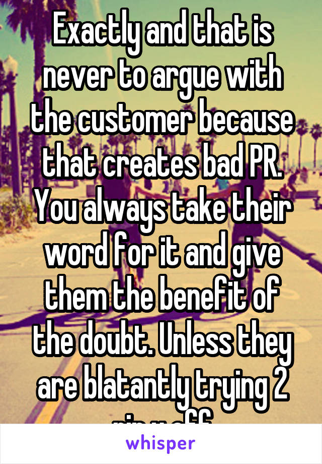 Exactly and that is never to argue with the customer because that creates bad PR. You always take their word for it and give them the benefit of the doubt. Unless they are blatantly trying 2 rip u off