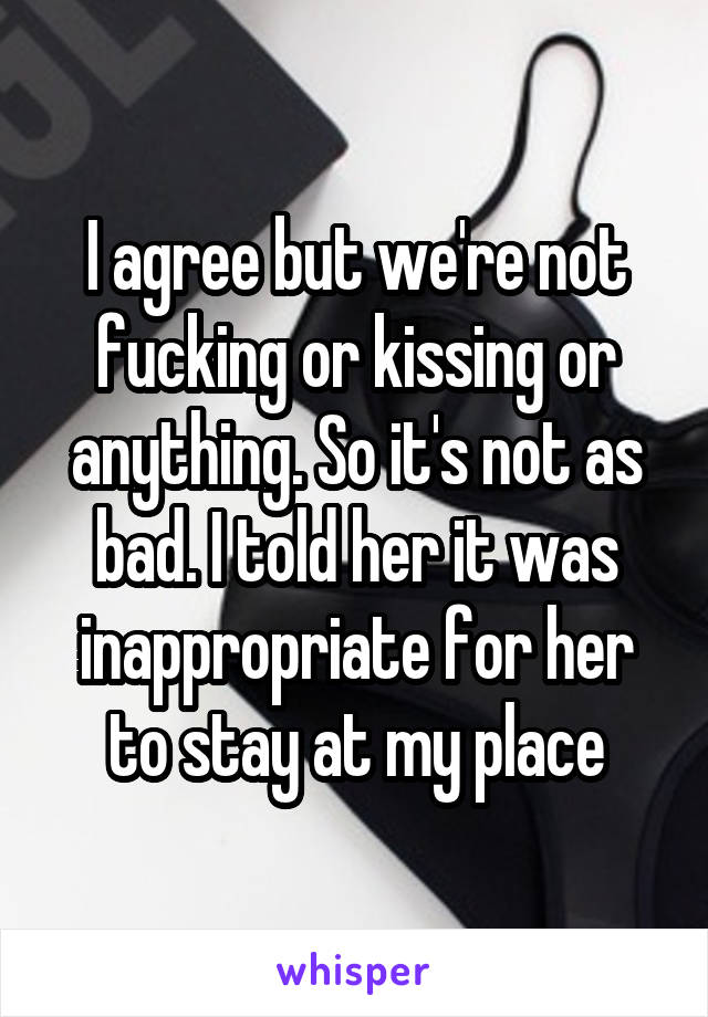 I agree but we're not fucking or kissing or anything. So it's not as bad. I told her it was inappropriate for her to stay at my place