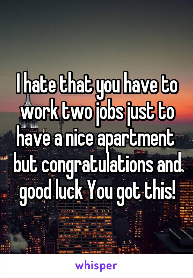 I hate that you have to work two jobs just to have a nice apartment  but congratulations and good luck You got this!