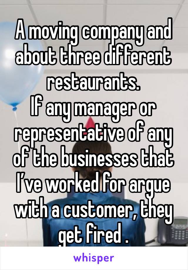 A moving company and about three different restaurants. 
If any manager or representative of any of the businesses that I’ve worked for argue with a customer, they get fired .