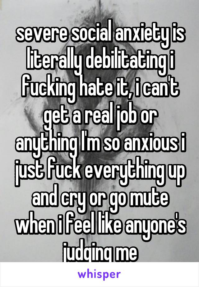 severe social anxiety is literally debilitating i fucking hate it, i can't get a real job or anything I'm so anxious i just fuck everything up and cry or go mute when i feel like anyone's judging me