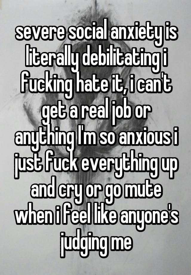 severe social anxiety is literally debilitating i fucking hate it, i can't get a real job or anything I'm so anxious i just fuck everything up and cry or go mute when i feel like anyone's judging me