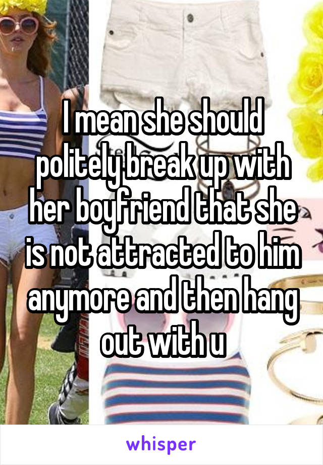 I mean she should politely break up with her boyfriend that she is not attracted to him anymore and then hang out with u