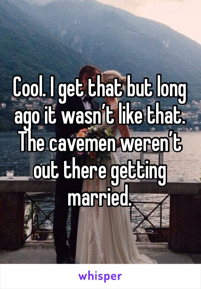 Cool. I get that but long ago it wasn’t like that. The cavemen weren’t out there getting married. 